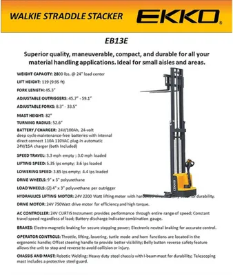The EKKO EB13E Electric Straddle Stacker is designed with the combination of the versatility of a forklift, reach truck and a walkie stacker. It is ideal for loading and unloading trucks, loading docks, stock rooms, manufacturing floors and warehousing.      Made from high quality steel and components with durable quality drives to withstand any terrain, usage, impact and directional changes for the use of any application with confidence and assurance.         Load Capacity 2800 lb Raised Height 119” Adjustable Forks 8.3-33.5“ Adjustable Legs 45.7-59.1” Fork Length 45.3“ Curtis Instrument Controller 24V Center Drive Motor 24V Lift Motor Battery 2*12V/100Ah Polyurethane Wheels Ergonomic Handle and Controls Steel Construction Robotic Welding 3 Year Limited Warranty EKKO EB13E Full Powered Straddle Stacker